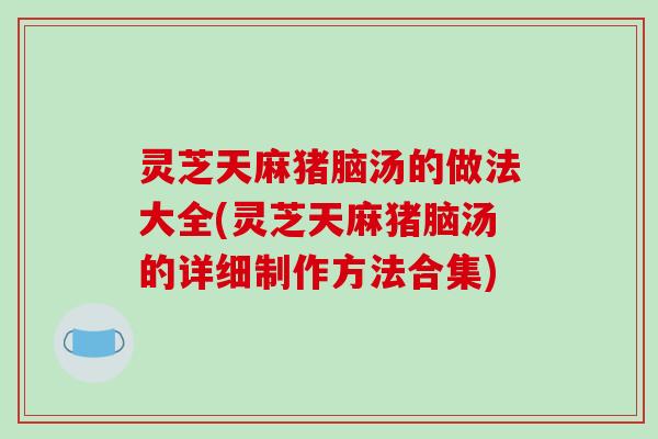 灵芝天麻猪脑汤的做法大全(灵芝天麻猪脑汤的详细制作方法合集)