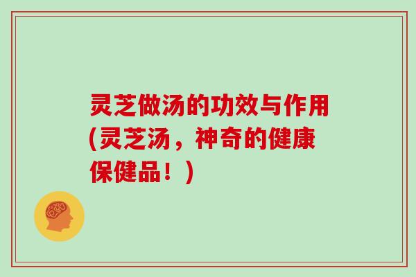 灵芝做汤的功效与作用(灵芝汤，神奇的健康保健品！)