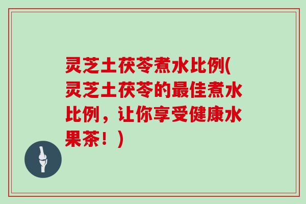 灵芝土茯苓煮水比例(灵芝土茯苓的最佳煮水比例,让你享受健康水果茶!)