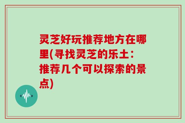 灵芝好玩推荐地方在哪里(寻找灵芝的乐土:推荐几个可以探索的景点)