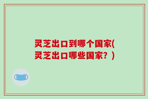 灵芝出口到哪个国家(灵芝出口哪些国家？)