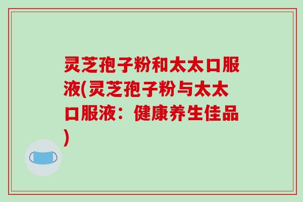 灵芝孢子粉和太太口服液(灵芝孢子粉与太太口服液:健康养生佳品)