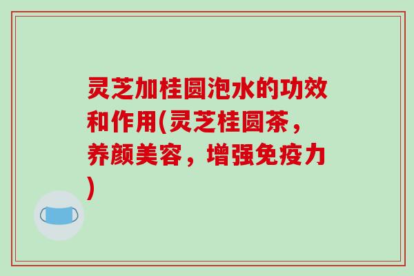 灵芝加桂圆泡水的功效和作用(灵芝桂圆茶,养颜美容,增强免疫力)