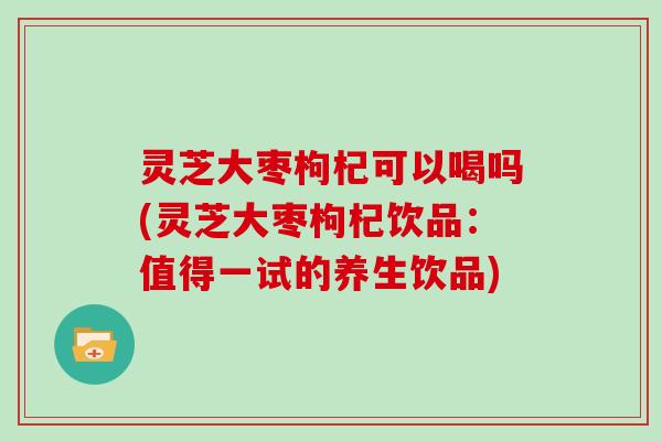 灵芝大枣枸杞可以喝吗(灵芝大枣枸杞饮品:值得一试的养生饮品)