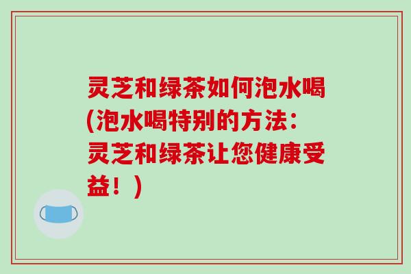 灵芝和绿茶如何泡水喝(泡水喝特别的方法：灵芝和绿茶让您健康受益！)