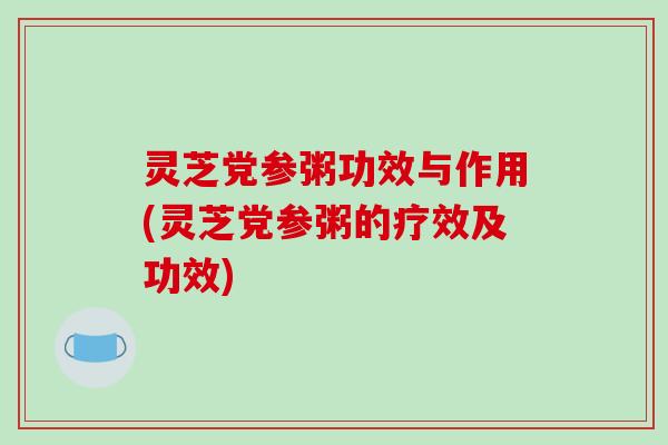 灵芝党参粥功效与作用(灵芝党参粥的疗效及功效)