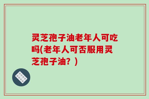 灵芝孢子油老年人可吃吗(老年人可否服用灵芝孢子油?)