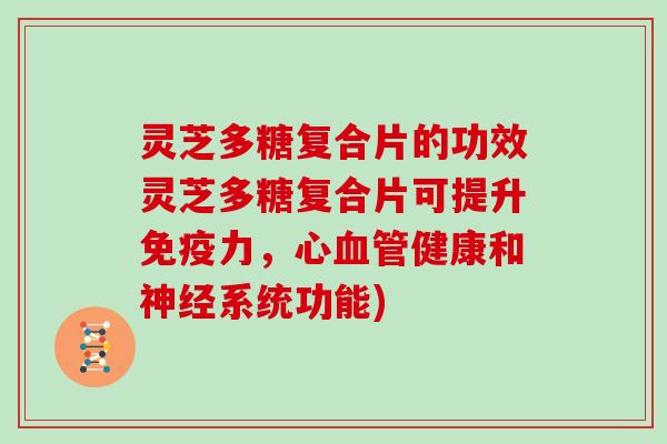 灵芝多糖复合片的功效灵芝多糖复合片可提升免疫力,心血管健康和神经系统功能)