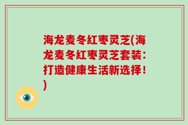 海龙麦冬红枣灵芝(海龙麦冬红枣灵芝套装:打造健康生活新选择!)