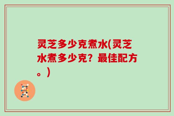 灵芝多少克煮水(灵芝水煮多少克？最佳配方。)