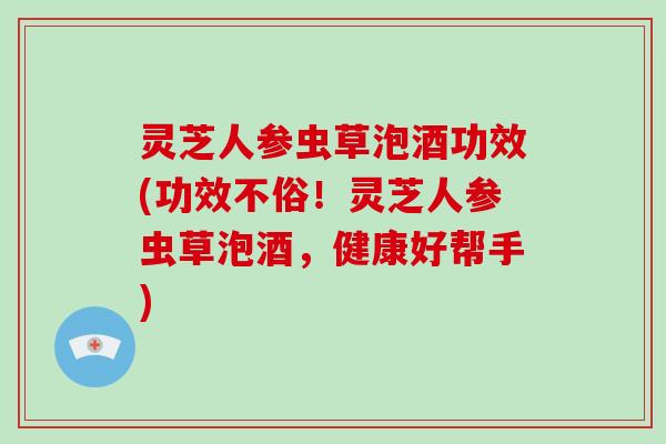 灵芝人参虫草泡酒功效(功效不俗!灵芝人参虫草泡酒,健康好帮手)