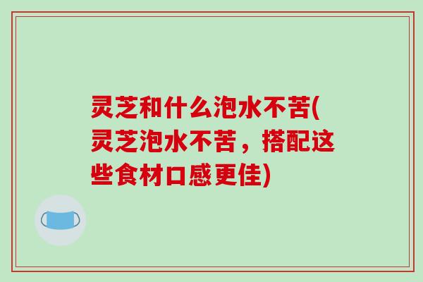 灵芝和什么泡水不苦(灵芝泡水不苦,搭配这些食材口感更佳)