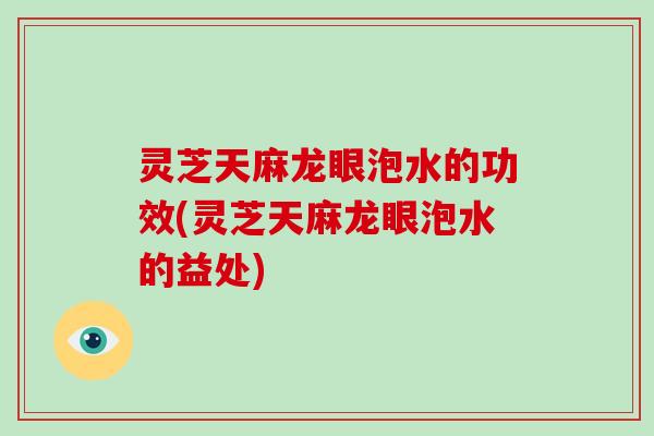 灵芝天麻龙眼泡水的功效(灵芝天麻龙眼泡水的益处)