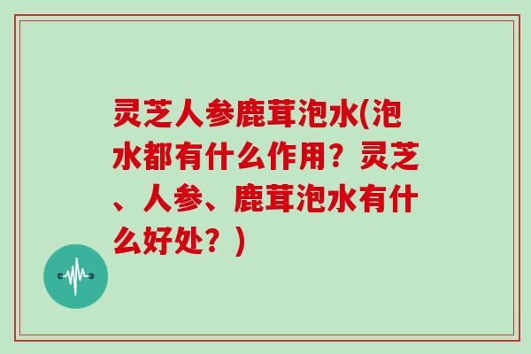 灵芝人参鹿茸泡水(泡水都有什么作用？灵芝、人参、鹿茸泡水有什么好处？)