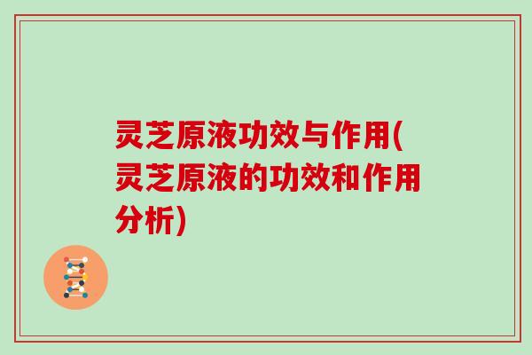 灵芝原液功效与作用(灵芝原液的功效和作用分析)