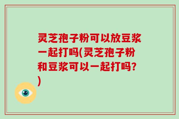 灵芝孢子粉可以放豆浆一起打吗(灵芝孢子粉和豆浆可以一起打吗?)