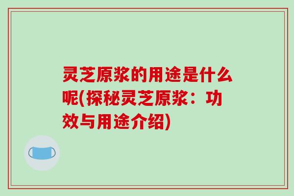 灵芝原浆的用途是什么呢(探秘灵芝原浆：功效与用途介绍)