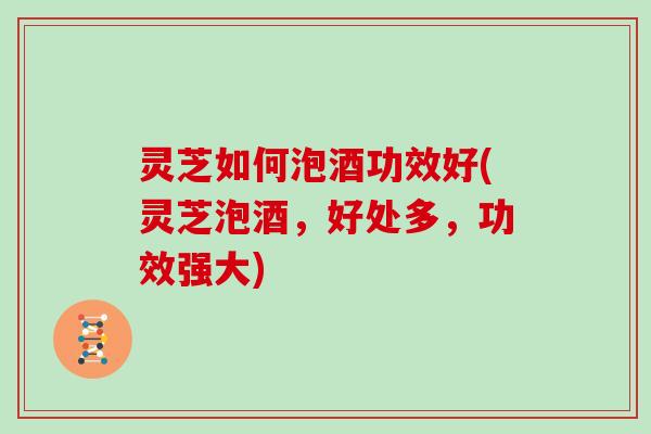 灵芝如何泡酒功效好(灵芝泡酒,好处多,功效强大)