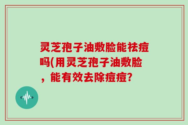 灵芝孢子油敷脸能祛痘吗(用灵芝孢子油敷脸,能有效去除痘痘?