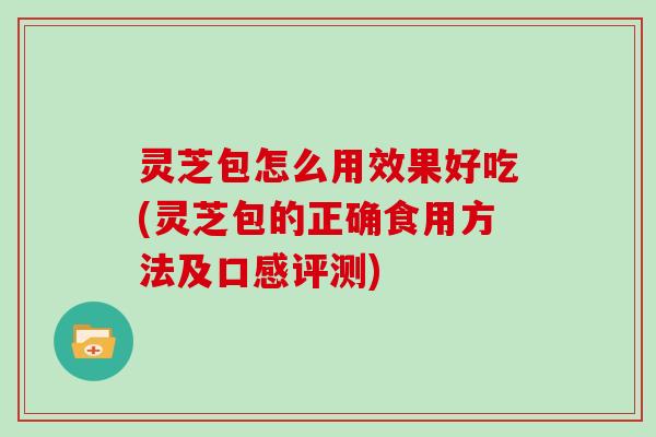 灵芝包怎么用效果好吃(灵芝包的正确食用方法及口感评测)
