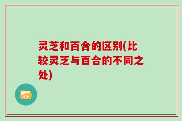 灵芝和百合的区别(比较灵芝与百合的不同之处)