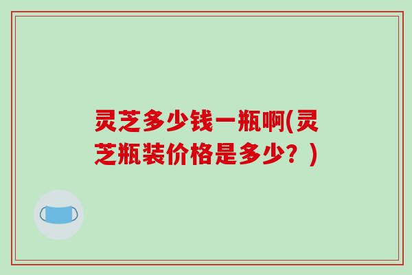 灵芝多少钱一瓶啊(灵芝瓶装价格是多少？)