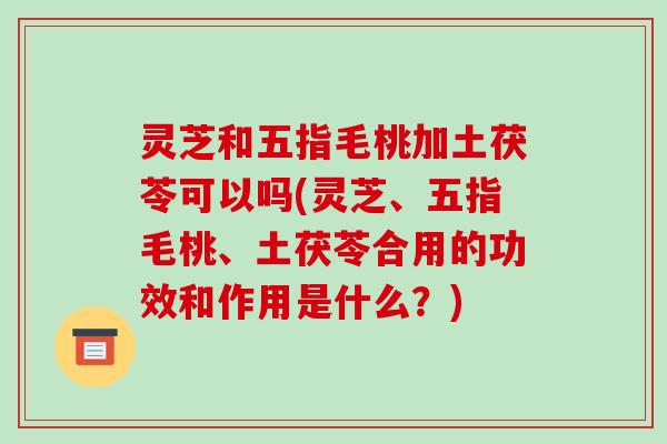 灵芝和五指毛桃加土茯苓可以吗(灵芝、五指毛桃、土茯苓合用的功效和作用是什么?)
