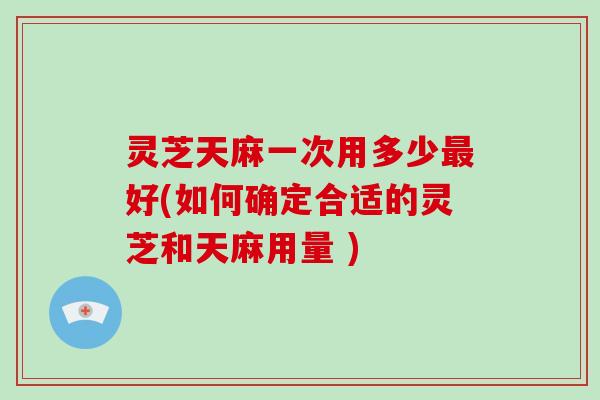 灵芝天麻一次用多少最好(如何确定合适的灵芝和天麻用量 )