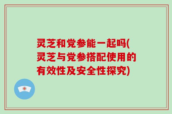 灵芝和党参能一起吗(灵芝与党参搭配使用的有效性及安全性探究)
