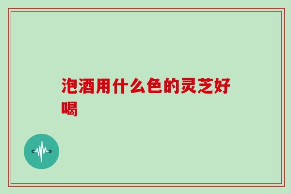泡酒用什么色的灵芝好喝
