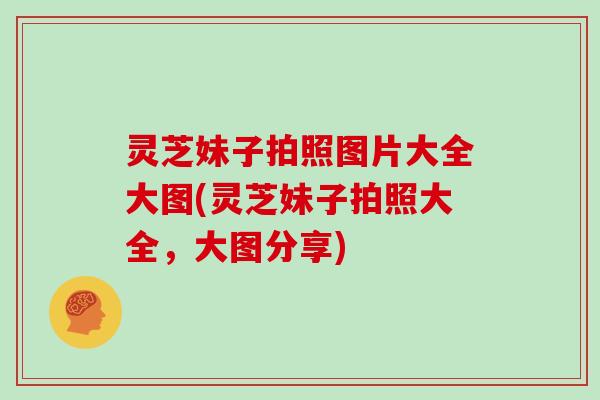 灵芝妹子拍照图片大全大图(灵芝妹子拍照大全,大图分享)