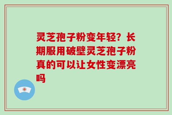 灵芝孢子粉变年轻?长期服用破壁灵芝孢子粉真的可以让女性变漂亮吗
