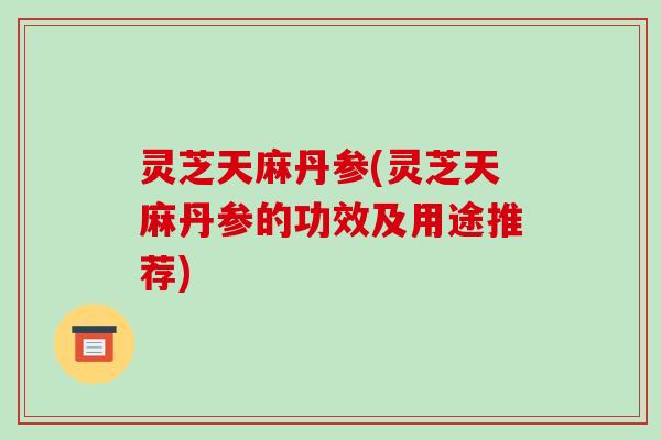 灵芝天麻丹参(灵芝天麻丹参的功效及用途推荐)