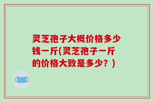 灵芝孢子大概价格多少钱一斤(灵芝孢子一斤的价格大致是多少?)