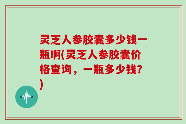 灵芝人参胶囊多少钱一瓶啊(灵芝人参胶囊价格查询,一瓶多少钱?)