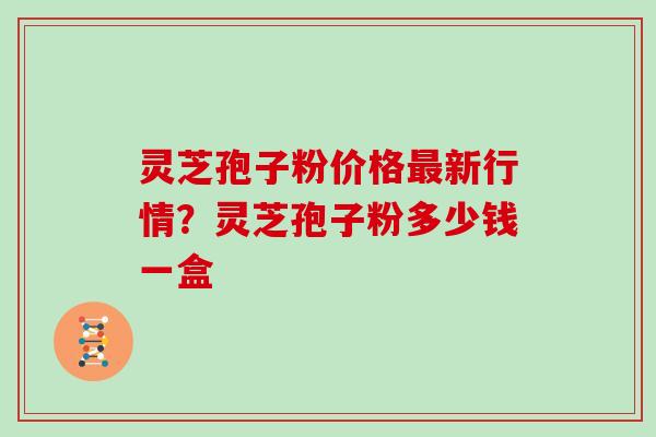 灵芝孢子粉价格最新行情?灵芝孢子粉多少钱一盒