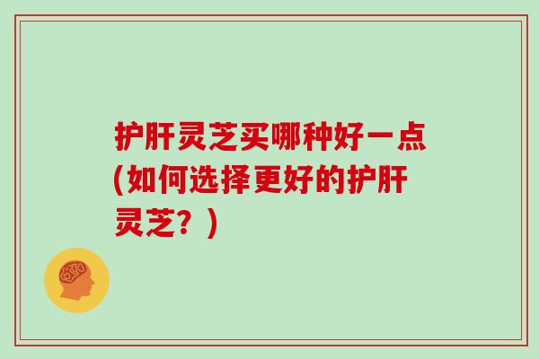 护肝灵芝买哪种好一点(如何选择更好的护肝灵芝？)