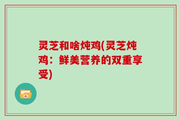 灵芝和啥炖鸡(灵芝炖鸡:鲜美营养的双重享受)