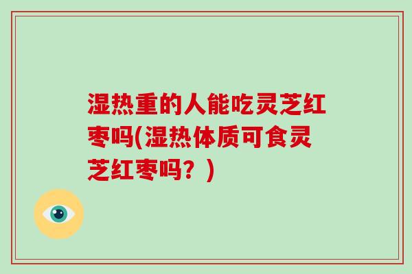 湿热重的人能吃灵芝红枣吗(湿热体质可食灵芝红枣吗?)