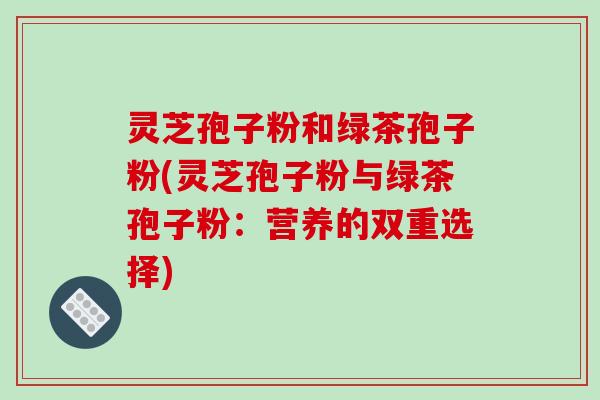 灵芝孢子粉和绿茶孢子粉(灵芝孢子粉与绿茶孢子粉:营养的双重选择)