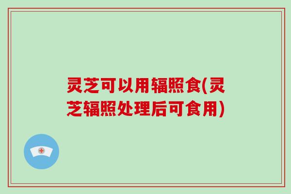 灵芝可以用辐照食(灵芝辐照处理后可食用)