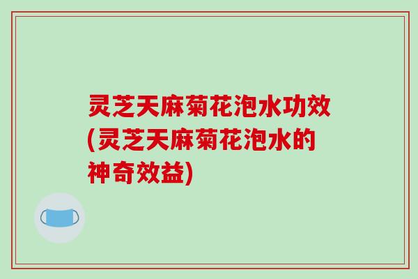 灵芝天麻菊花泡水功效(灵芝天麻菊花泡水的神奇效益)