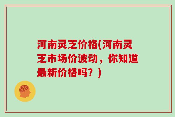 河南灵芝价格(河南灵芝市场价波动,你知道最新价格吗?)