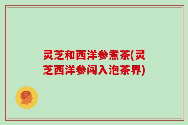 灵芝和西洋参煮茶(灵芝西洋参闯入泡茶界)