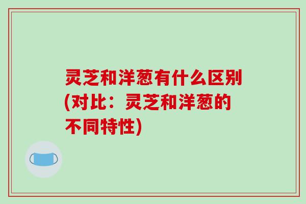 灵芝和洋葱有什么区别(对比：灵芝和洋葱的不同特性)