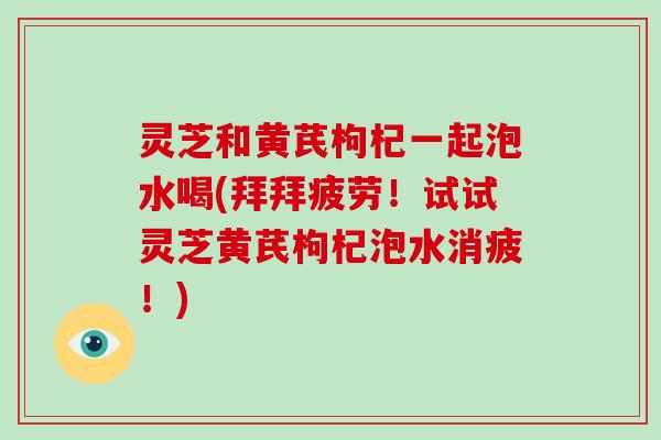 灵芝和黄芪枸杞一起泡水喝(拜拜疲劳！试试灵芝黄芪枸杞泡水消疲！)