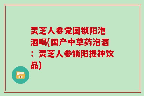 灵芝人参党国锁阳泡 酒喝(国产中草药泡酒:灵芝人参锁阳提神饮品)