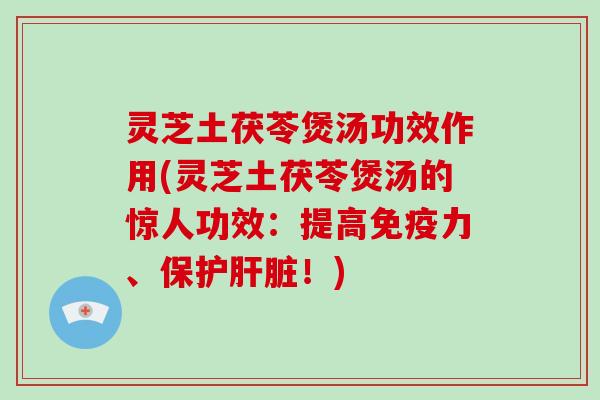 灵芝土茯苓煲汤功效作用(灵芝土茯苓煲汤的惊人功效:提高免疫力、保护肝脏!)