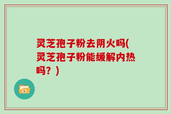灵芝孢子粉去阴火吗(灵芝孢子粉能缓解内热吗?)