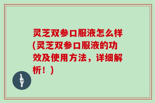 灵芝双参口服液怎么样(灵芝双参口服液的功效及使用方法,详细解析!)
